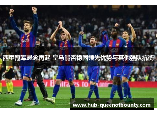 西甲冠军悬念再起 皇马能否稳固领先优势与其他强队抗衡