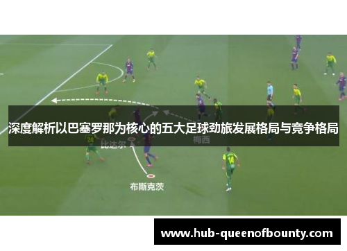 深度解析以巴塞罗那为核心的五大足球劲旅发展格局与竞争格局